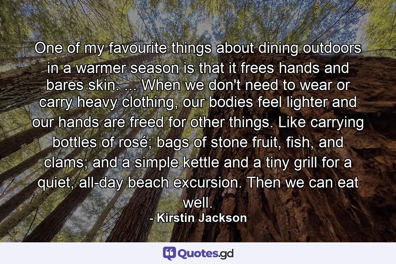 One of my favourite things about dining outdoors in a warmer season is that it frees hands and bares skin. ... When we don't need to wear or carry heavy clothing, our bodies feel lighter and our hands are freed for other things. Like carrying bottles of rosé; bags of stone fruit, fish, and clams; and a simple kettle and a tiny grill for a quiet, all-day beach excursion. Then we can eat well. - Quote by Kirstin Jackson