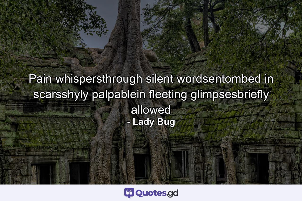 Pain whispersthrough silent wordsentombed in scarsshyly palpablein fleeting glimpsesbriefly allowed - Quote by Lady Bug