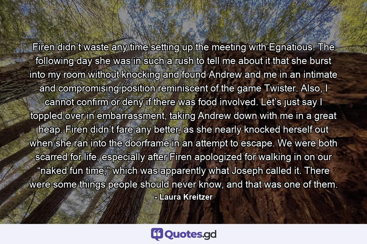 Firen didn’t waste any time setting up the meeting with Egnatious. The following day she was in such a rush to tell me about it that she burst into my room without knocking and found Andrew and me in an intimate and compromising position reminiscent of the game Twister. Also, I cannot confirm or deny if there was food involved. Let’s just say I toppled over in embarrassment, taking Andrew down with me in a great heap. Firen didn’t fare any better, as she nearly knocked herself out when she ran into the doorframe in an attempt to escape. We were both scarred for life, especially after Firen apologized for walking in on our “naked fun time,” which was apparently what Joseph called it. There were some things people should never know, and that was one of them. - Quote by Laura Kreitzer