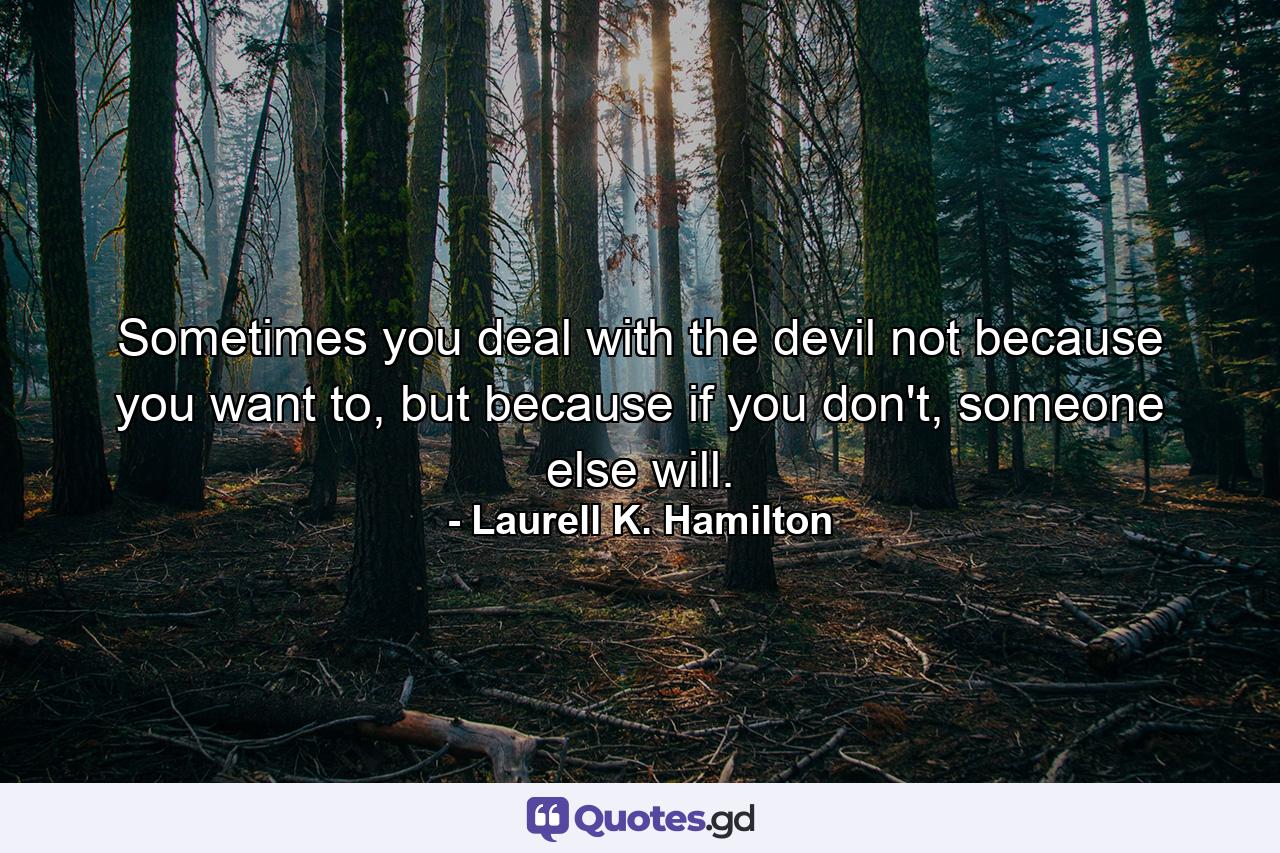 Sometimes you deal with the devil not because you want to, but because if you don't, someone else will. - Quote by Laurell K. Hamilton