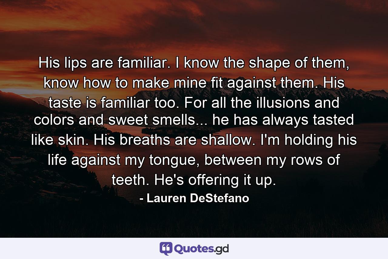 His lips are familiar. I know the shape of them, know how to make mine fit against them. His taste is familiar too. For all the illusions and colors and sweet smells... he has always tasted like skin. His breaths are shallow. I'm holding his life against my tongue, between my rows of teeth. He's offering it up. - Quote by Lauren DeStefano