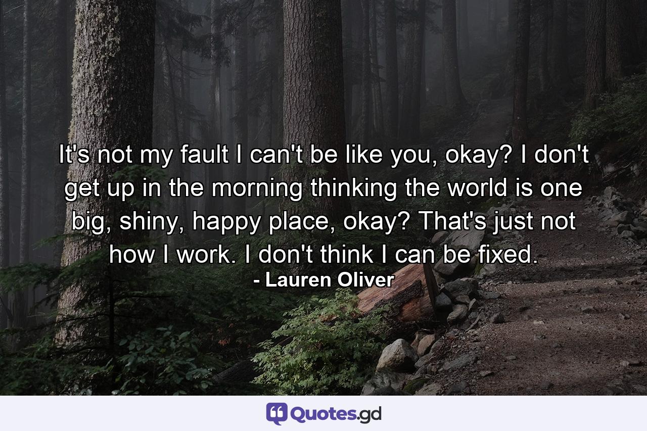 It's not my fault I can't be like you, okay? I don't get up in the morning thinking the world is one big, shiny, happy place, okay? That's just not how I work. I don't think I can be fixed. - Quote by Lauren Oliver