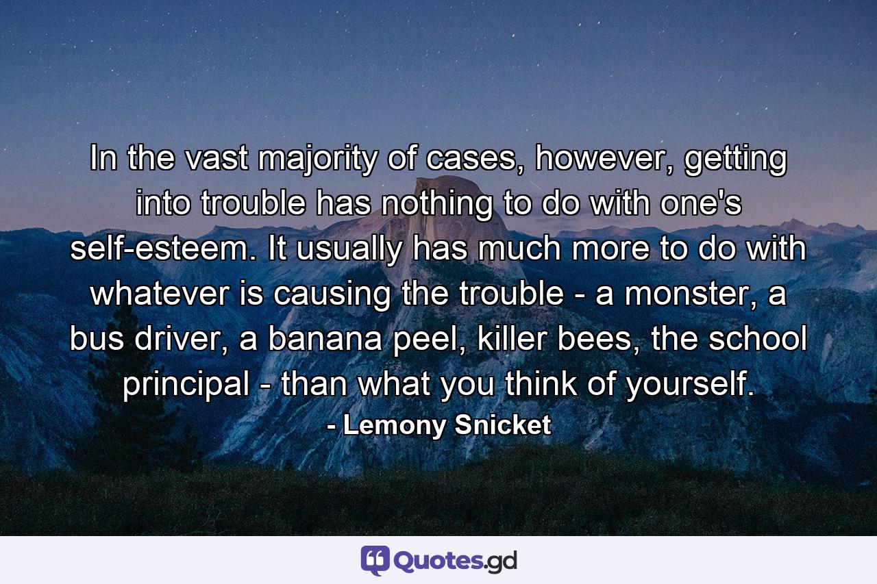 In the vast majority of cases, however, getting into trouble has nothing to do with one's self-esteem. It usually has much more to do with whatever is causing the trouble - a monster, a bus driver, a banana peel, killer bees, the school principal - than what you think of yourself. - Quote by Lemony Snicket