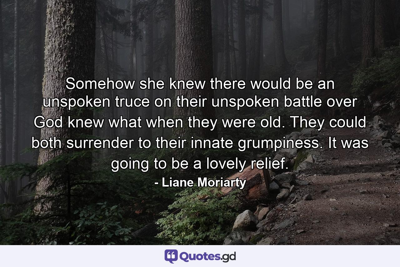 Somehow she knew there would be an unspoken truce on their unspoken battle over God knew what when they were old. They could both surrender to their innate grumpiness. It was going to be a lovely relief. - Quote by Liane Moriarty