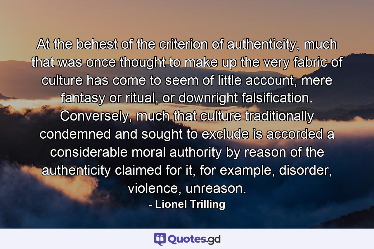 At the behest of the criterion of authenticity, much that was once thought to make up the very fabric of culture has come to seem of little account, mere fantasy or ritual, or downright falsification. Conversely, much that culture traditionally condemned and sought to exclude is accorded a considerable moral authority by reason of the authenticity claimed for it, for example, disorder, violence, unreason. - Quote by Lionel Trilling