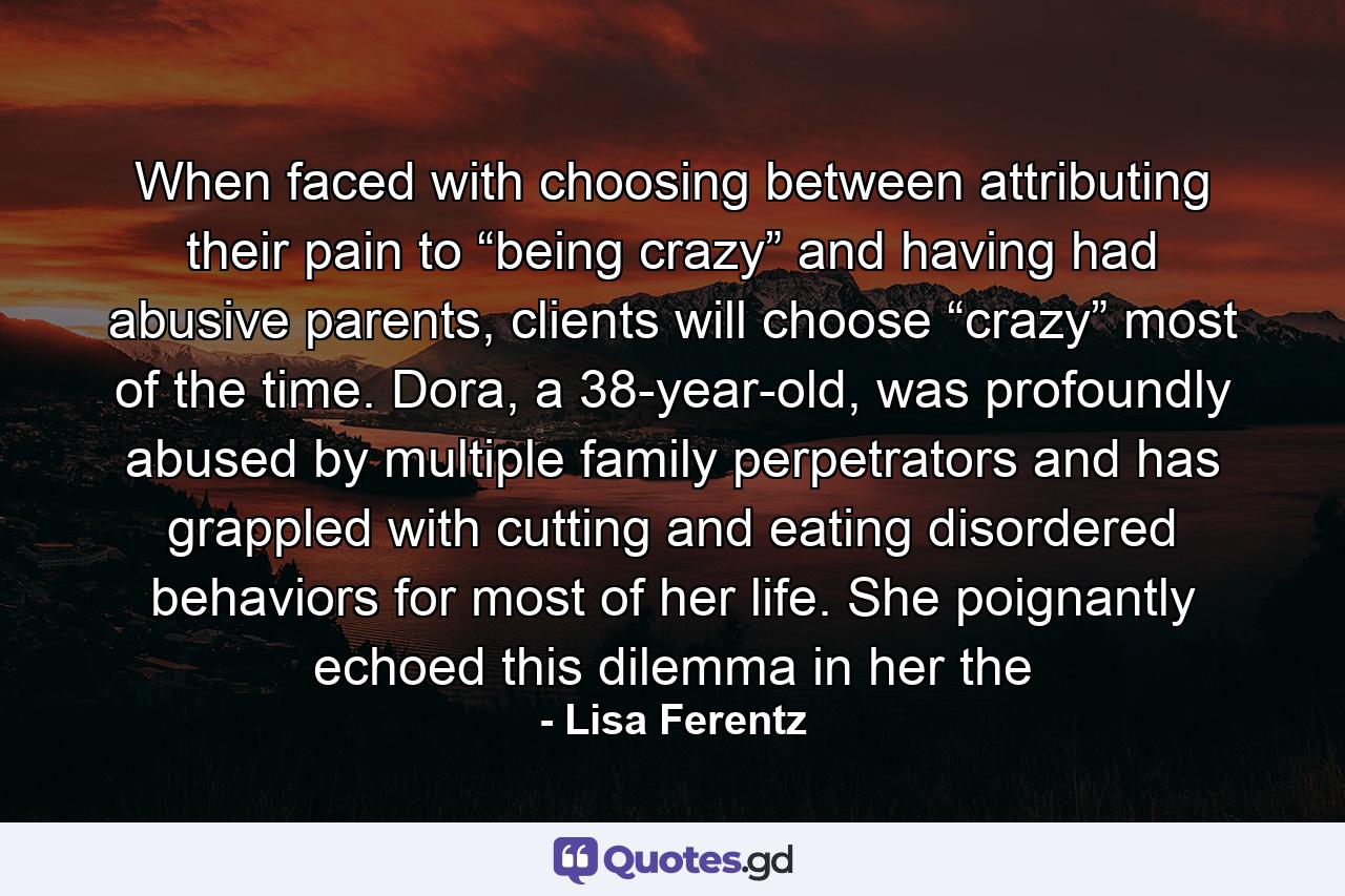 When faced with choosing between attributing their pain to “being crazy” and having had abusive parents, clients will choose “crazy” most of the time. Dora, a 38-year-old, was profoundly abused by multiple family perpetrators and has grappled with cutting and eating disordered behaviors for most of her life. She poignantly echoed this dilemma in her the - Quote by Lisa Ferentz