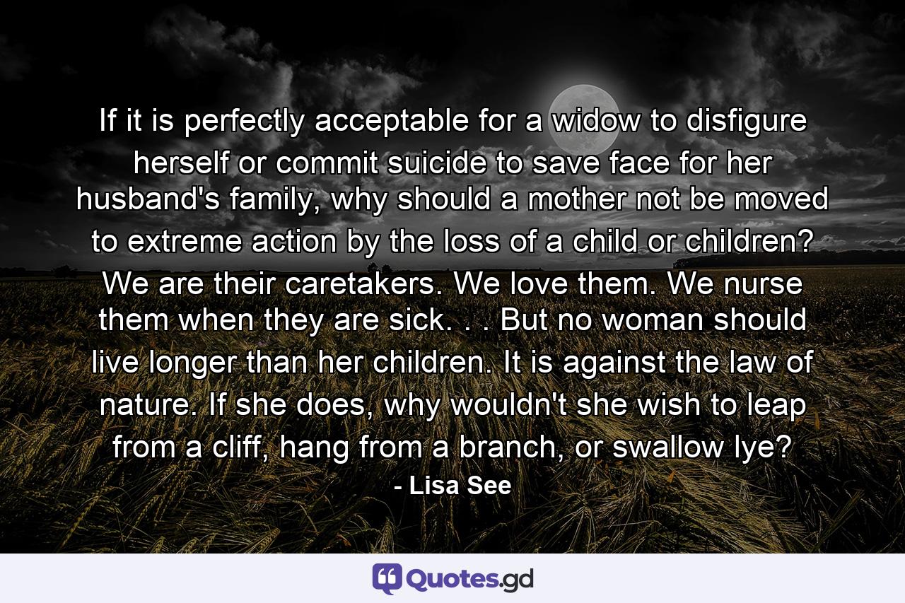 If it is perfectly acceptable for a widow to disfigure herself or commit suicide to save face for her husband's family, why should a mother not be moved to extreme action by the loss of a child or children? We are their caretakers. We love them. We nurse them when they are sick. . . But no woman should live longer than her children. It is against the law of nature. If she does, why wouldn't she wish to leap from a cliff, hang from a branch, or swallow lye? - Quote by Lisa See