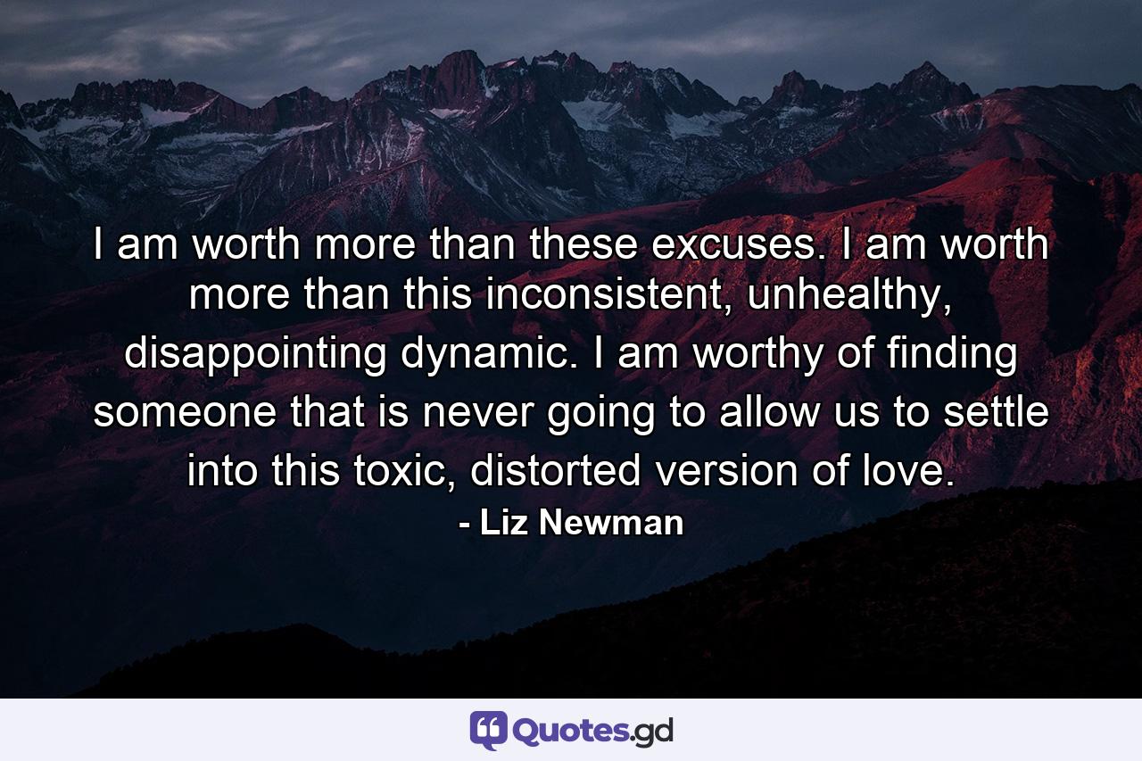 I am worth more than these excuses. I am worth more than this inconsistent, unhealthy, disappointing dynamic. I am worthy of finding someone that is never going to allow us to settle into this toxic, distorted version of love. - Quote by Liz Newman