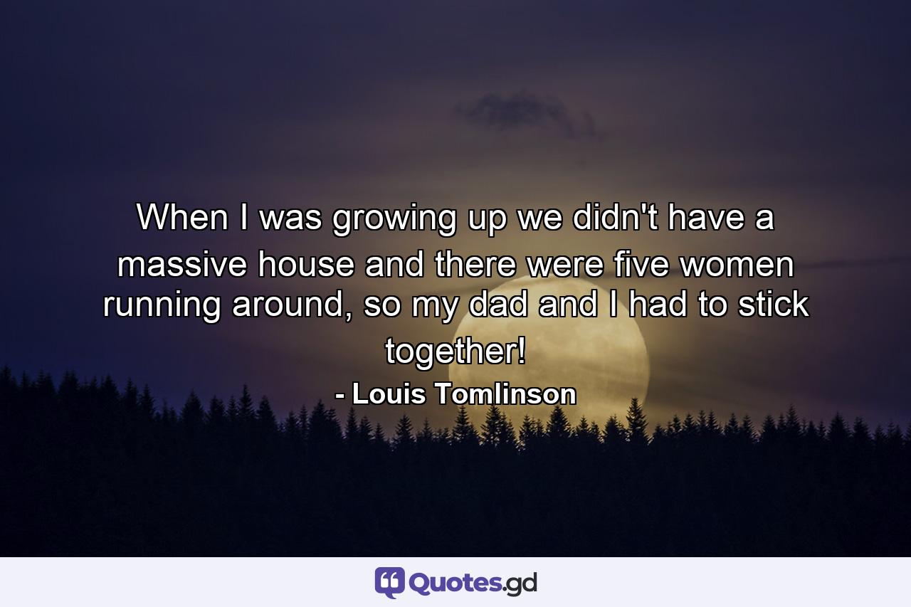 When I was growing up we didn't have a massive house and there were five women running around, so my dad and I had to stick together! - Quote by Louis Tomlinson