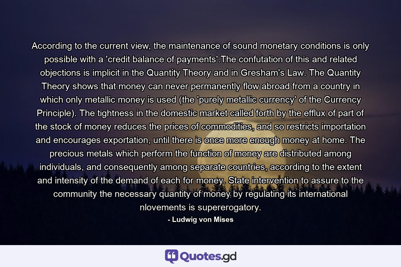 According to the current view, the maintenance of sound monetary conditions is only possible with a 'credit balance of payments'.The confutation of this and related objections is implicit in the Quantity Theory and in Gresham's Law. The Quantity Theory shows that money can never permanently flow abroad from a country in which only metallic money is used (the 'purely metallic currency' of the Currency Principle). The tightness in the domestic market called forth by the efflux of part of the stock of money reduces the prices of commodities, and so restricts importation and encourages exportation, until there is once more enough money at home. The precious metals which perform the function of money are distributed among individuals, and consequently among separate countries, according to the extent and intensity of the demand of each for money. State intervention to assure to the community the necessary quantity of money by regulating its international nlovements is supererogatory. - Quote by Ludwig von Mises