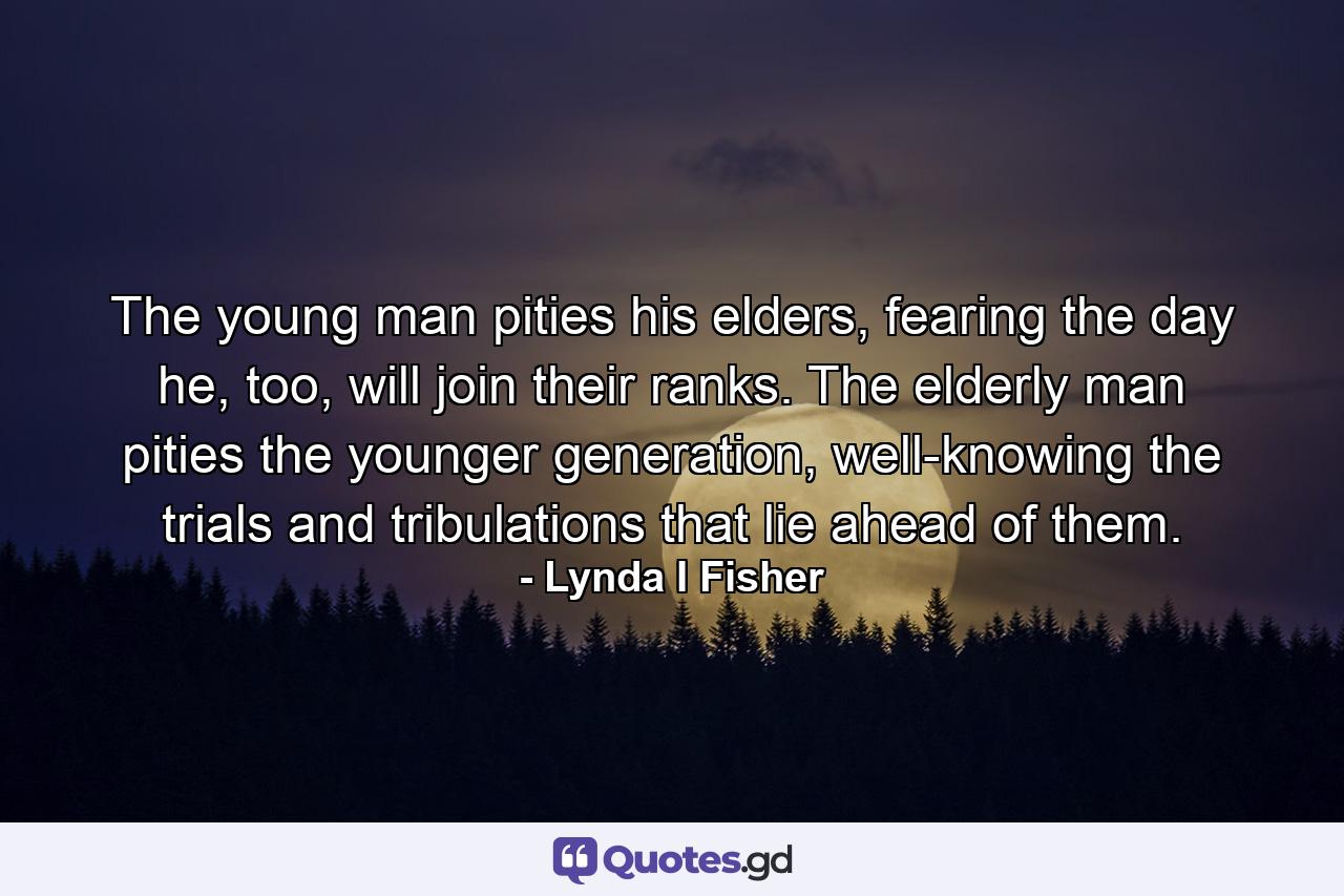 The young man pities his elders, fearing the day he, too, will join their ranks. The elderly man pities the younger generation, well-knowing the trials and tribulations that lie ahead of them. - Quote by Lynda I Fisher