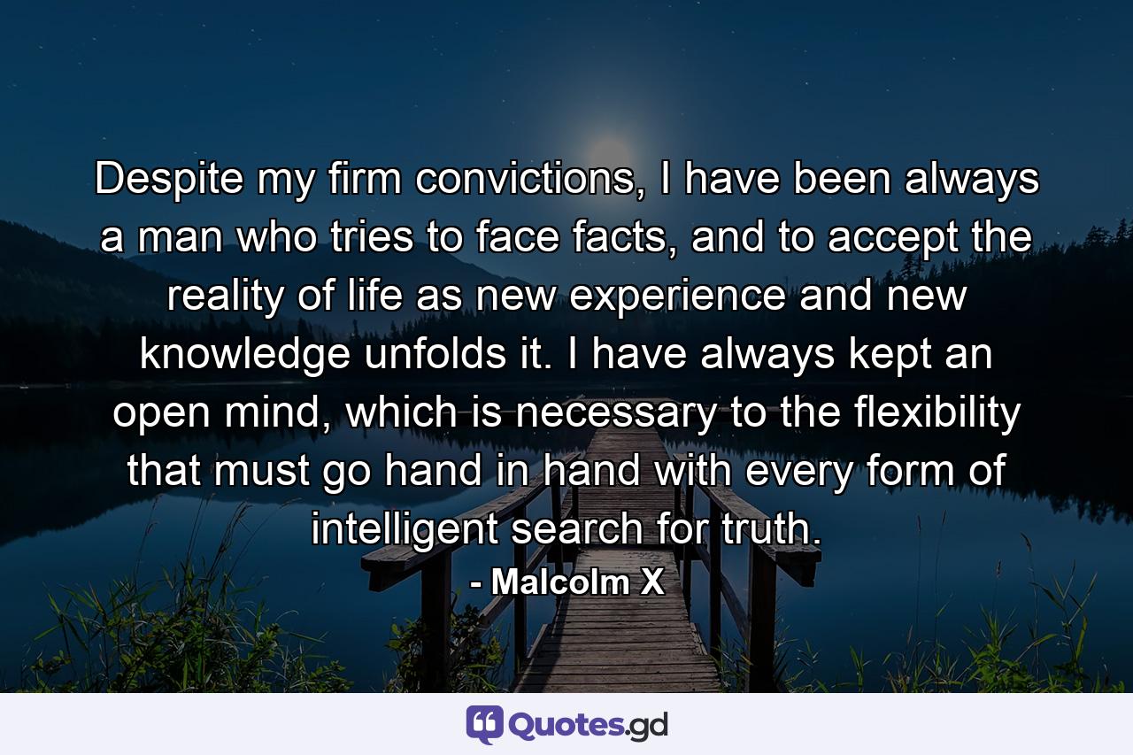 Despite my firm convictions, I have been always a man who tries to face facts, and to accept the reality of life as new experience and new knowledge unfolds it. I have always kept an open mind, which is necessary to the flexibility that must go hand in hand with every form of intelligent search for truth. - Quote by Malcolm X