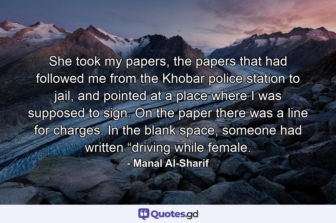 She took my papers, the papers that had followed me from the Khobar police station to jail, and pointed at a place where I was supposed to sign. On the paper there was a line for charges. In the blank space, someone had written “driving while female. - Quote by Manal Al-Sharif