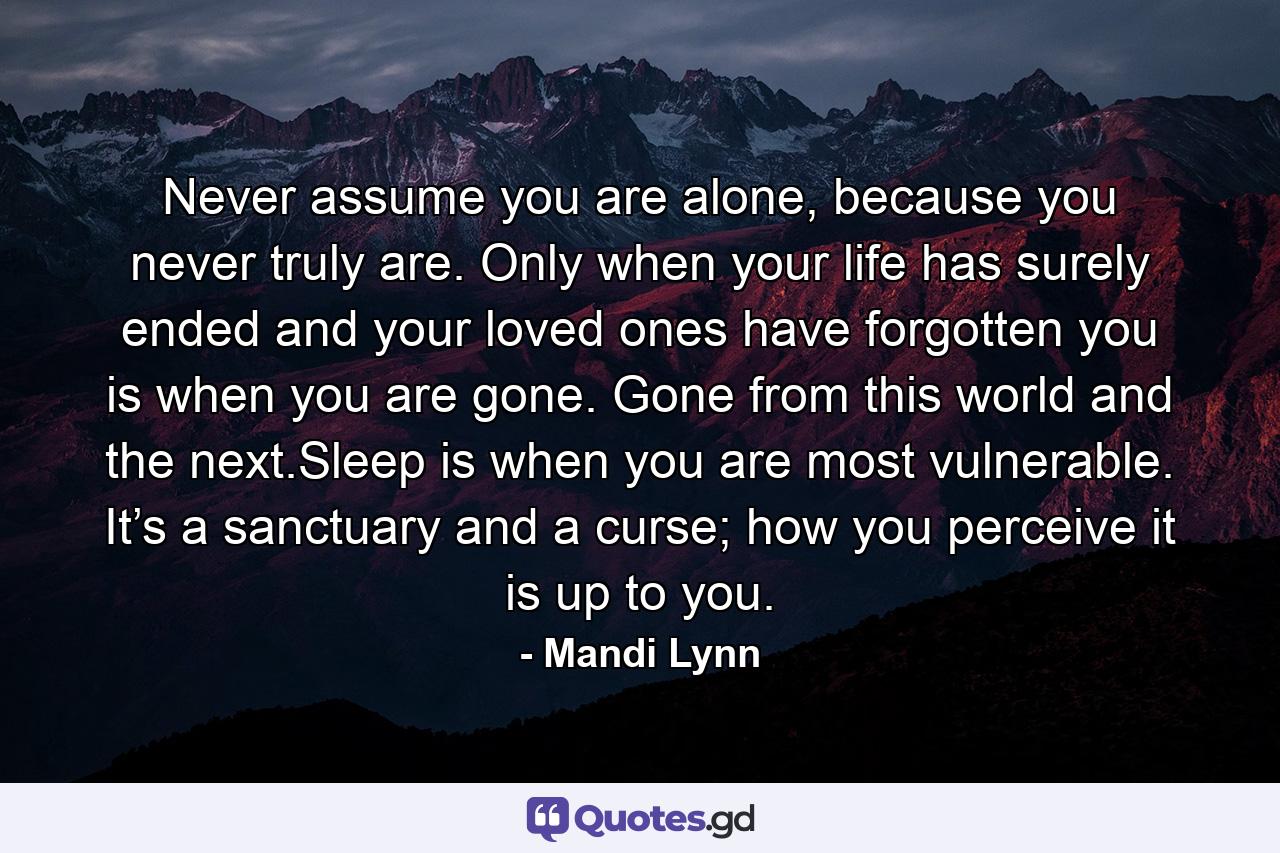 Never assume you are alone, because you never truly are. Only when your life has surely ended and your loved ones have forgotten you is when you are gone. Gone from this world and the next.Sleep is when you are most vulnerable. It’s a sanctuary and a curse; how you perceive it is up to you. - Quote by Mandi Lynn