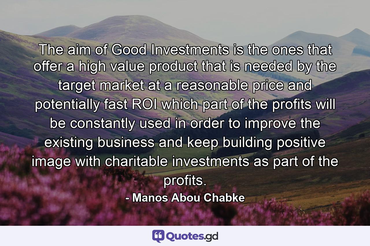 The aim of Good Investments is the ones that offer a high value product that is needed by the target market at a reasonable price and potentially fast ROI which part of the profits will be constantly used in order to improve the existing business and keep building positive image with charitable investments as part of the profits. - Quote by Manos Abou Chabke