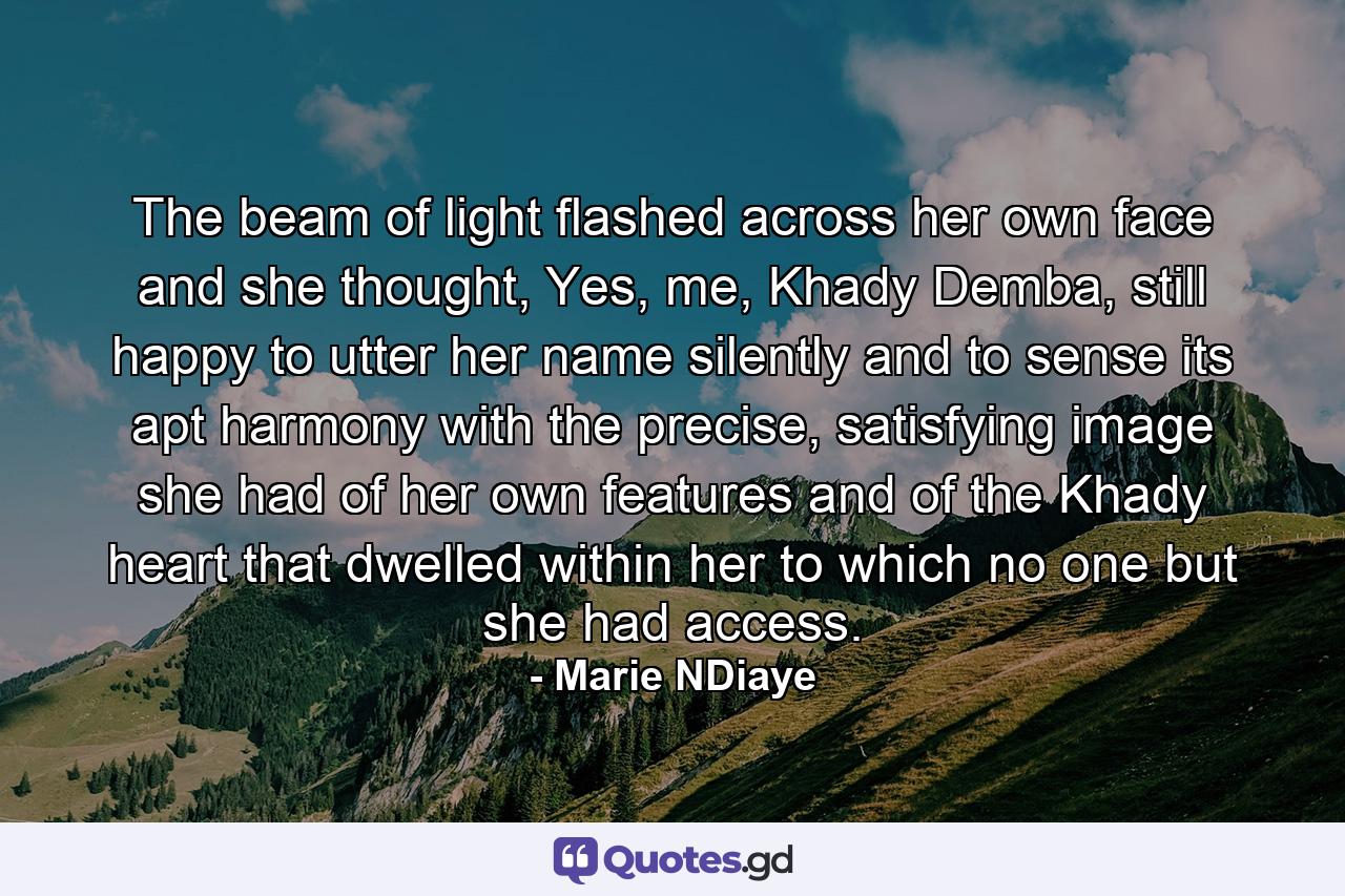 The beam of light flashed across her own face and she thought, Yes, me, Khady Demba, still happy to utter her name silently and to sense its apt harmony with the precise, satisfying image she had of her own features and of the Khady heart that dwelled within her to which no one but she had access. - Quote by Marie NDiaye