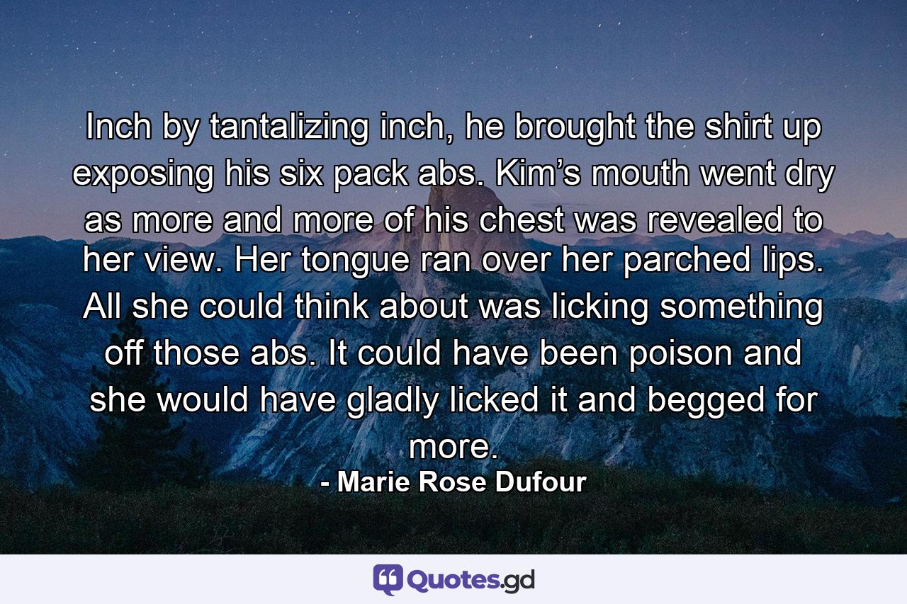 Inch by tantalizing inch, he brought the shirt up exposing his six pack abs. Kim’s mouth went dry as more and more of his chest was revealed to her view. Her tongue ran over her parched lips. All she could think about was licking something off those abs. It could have been poison and she would have gladly licked it and begged for more. - Quote by Marie Rose Dufour