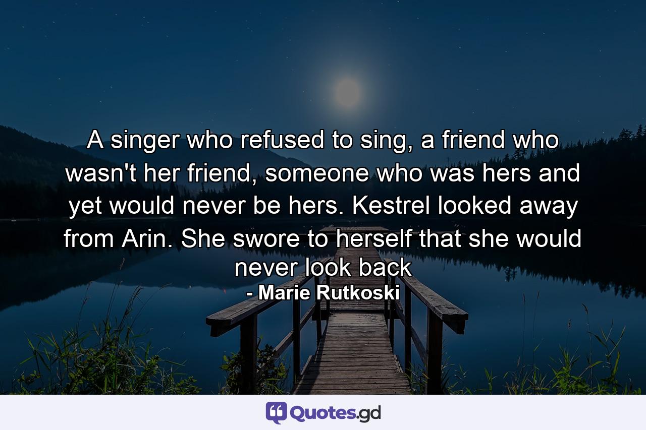 A singer who refused to sing, a friend who wasn't her friend, someone who was hers and yet would never be hers. Kestrel looked away from Arin. She swore to herself that she would never look back - Quote by Marie Rutkoski