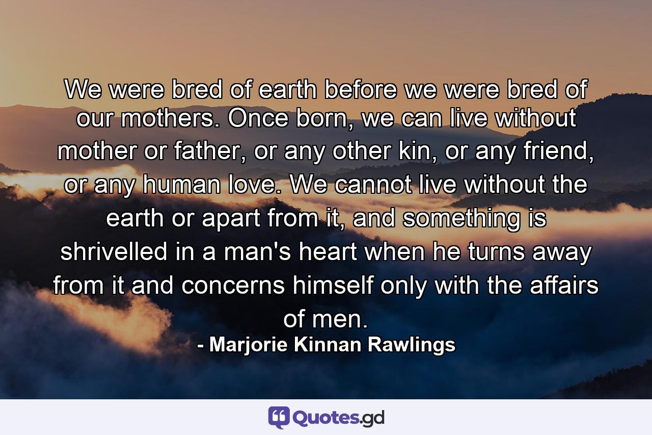 We were bred of earth before we were bred of our mothers. Once born, we can live without mother or father, or any other kin, or any friend, or any human love. We cannot live without the earth or apart from it, and something is shrivelled in a man's heart when he turns away from it and concerns himself only with the affairs of men. - Quote by Marjorie Kinnan Rawlings