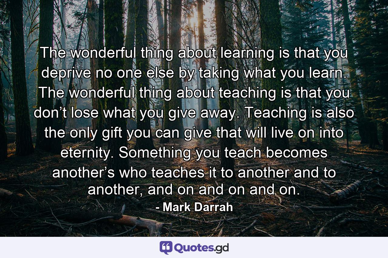 The wonderful thing about learning is that you deprive no one else by taking what you learn. The wonderful thing about teaching is that you don’t lose what you give away. Teaching is also the only gift you can give that will live on into eternity. Something you teach becomes another’s who teaches it to another and to another, and on and on and on. - Quote by Mark Darrah