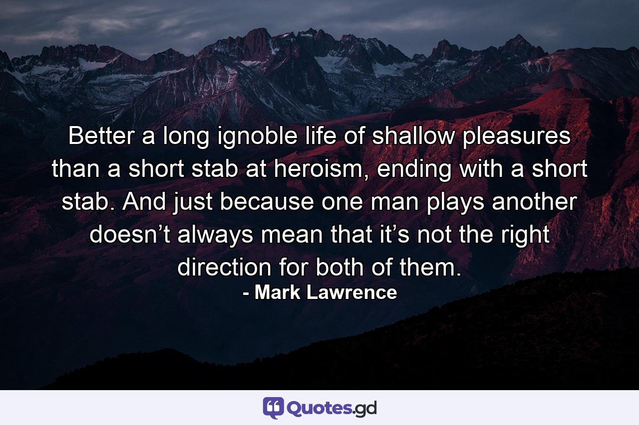 Better a long ignoble life of shallow pleasures than a short stab at heroism, ending with a short stab. And just because one man plays another doesn’t always mean that it’s not the right direction for both of them. - Quote by Mark Lawrence