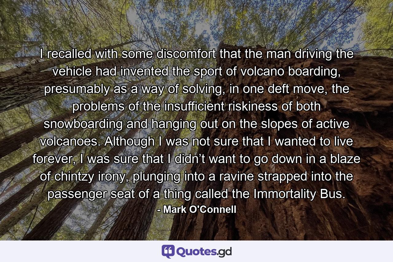 I recalled with some discomfort that the man driving the vehicle had invented the sport of volcano boarding, presumably as a way of solving, in one deft move, the problems of the insufficient riskiness of both snowboarding and hanging out on the slopes of active volcanoes. Although I was not sure that I wanted to live forever, I was sure that I didn’t want to go down in a blaze of chintzy irony, plunging into a ravine strapped into the passenger seat of a thing called the Immortality Bus. - Quote by Mark O'Connell