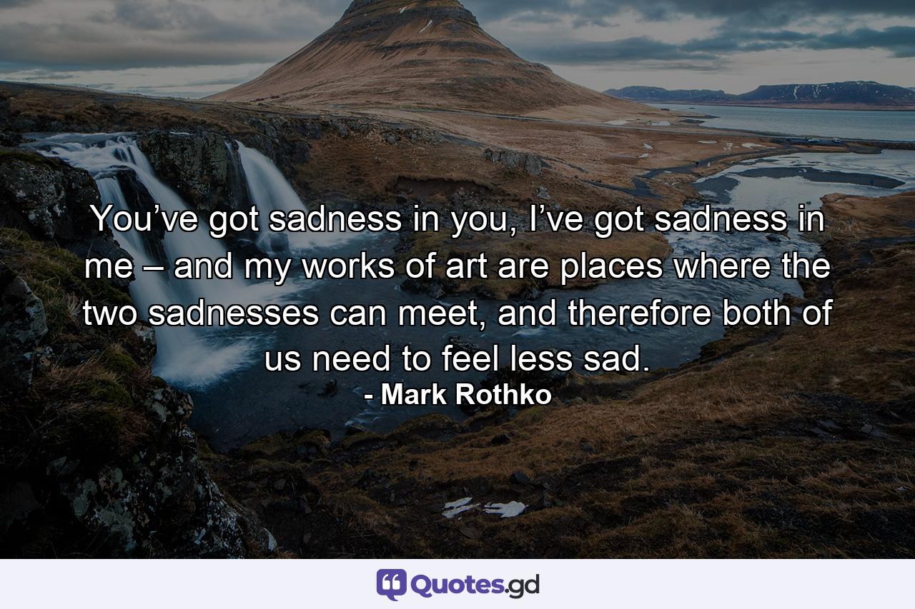 You’ve got sadness in you, I’ve got sadness in me – and my works of art are places where the two sadnesses can meet, and therefore both of us need to feel less sad. - Quote by Mark Rothko