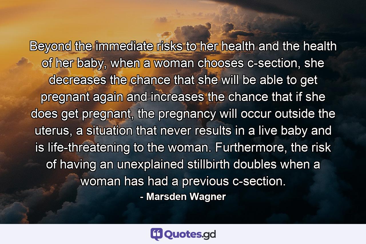 Beyond the immediate risks to her health and the health of her baby, when a woman chooses c-section, she decreases the chance that she will be able to get pregnant again and increases the chance that if she does get pregnant, the pregnancy will occur outside the uterus, a situation that never results in a live baby and is life-threatening to the woman. Furthermore, the risk of having an unexplained stillbirth doubles when a woman has had a previous c-section. - Quote by Marsden Wagner