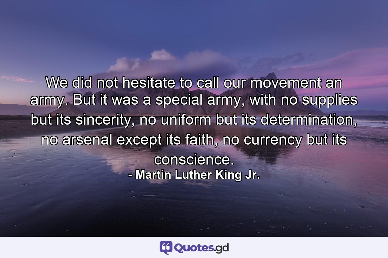 We did not hesitate to call our movement an army. But it was a special army, with no supplies but its sincerity, no uniform but its determination, no arsenal except its faith, no currency but its conscience. - Quote by Martin Luther King Jr.