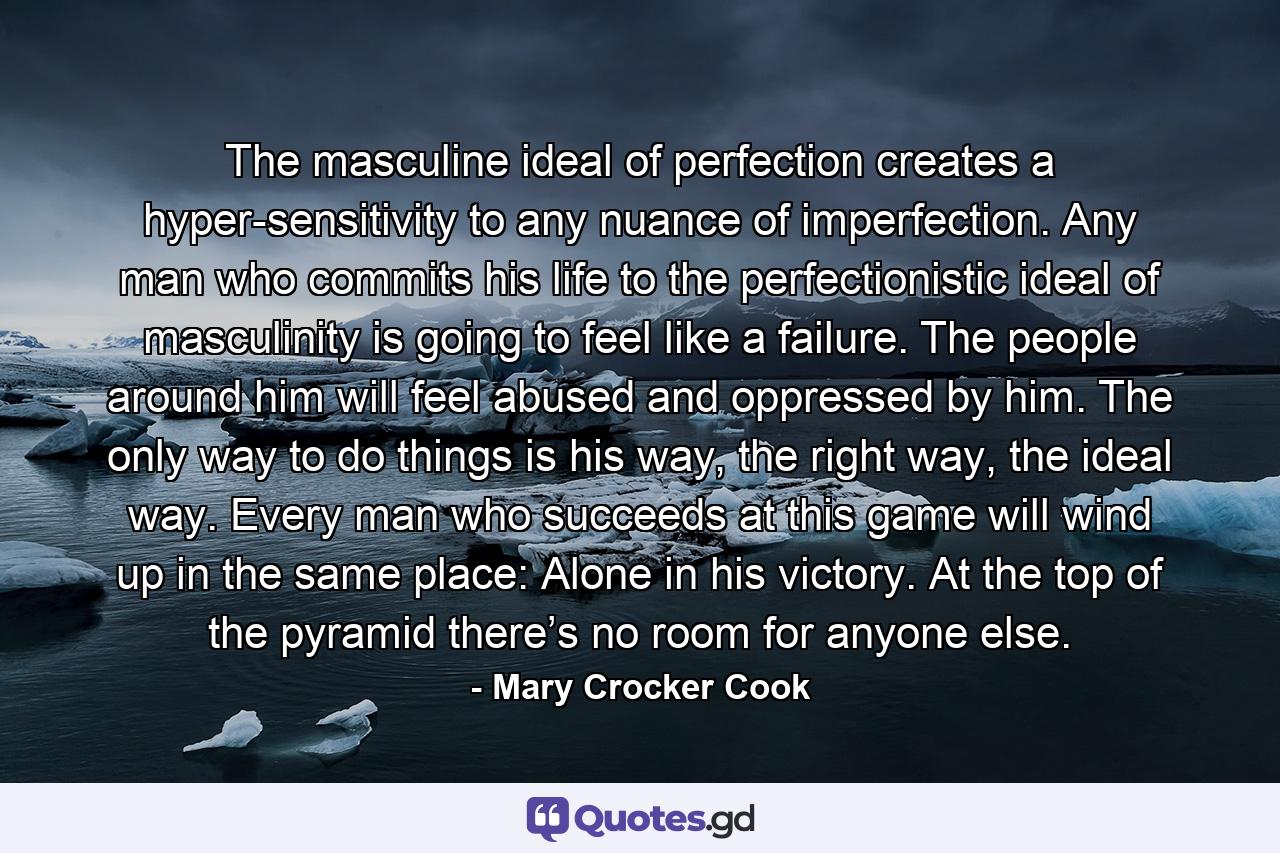 The masculine ideal of perfection creates a hyper-sensitivity to any nuance of imperfection. Any man who commits his life to the perfectionistic ideal of masculinity is going to feel like a failure. The people around him will feel abused and oppressed by him. The only way to do things is his way, the right way, the ideal way. Every man who succeeds at this game will wind up in the same place: Alone in his victory. At the top of the pyramid there’s no room for anyone else. - Quote by Mary Crocker Cook