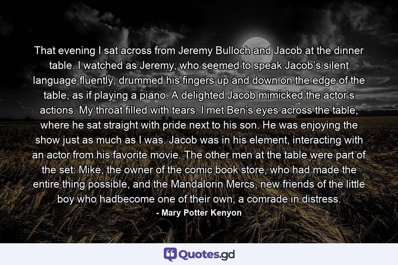 That evening I sat across from Jeremy Bulloch and Jacob at the dinner table. I watched as Jeremy, who seemed to speak Jacob’s silent language fluently, drummed his fingers up and down on the edge of the table, as if playing a piano. A delighted Jacob mimicked the actor’s actions. My throat filled with tears. I met Ben’s eyes across the table, where he sat straight with pride next to his son. He was enjoying the show just as much as I was. Jacob was in his element, interacting with an actor from his favorite movie. The other men at the table were part of the set: Mike, the owner of the comic book store, who had made the entire thing possible, and the Mandalorin Mercs, new friends of the little boy who hadbecome one of their own, a comrade in distress. - Quote by Mary Potter Kenyon