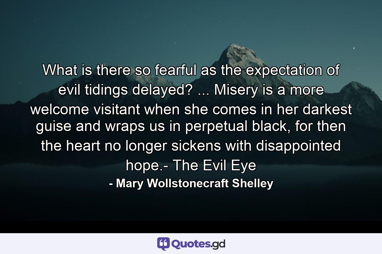 What is there so fearful as the expectation of evil tidings delayed? ... Misery is a more welcome visitant when she comes in her darkest guise and wraps us in perpetual black, for then the heart no longer sickens with disappointed hope.- The Evil Eye - Quote by Mary Wollstonecraft Shelley