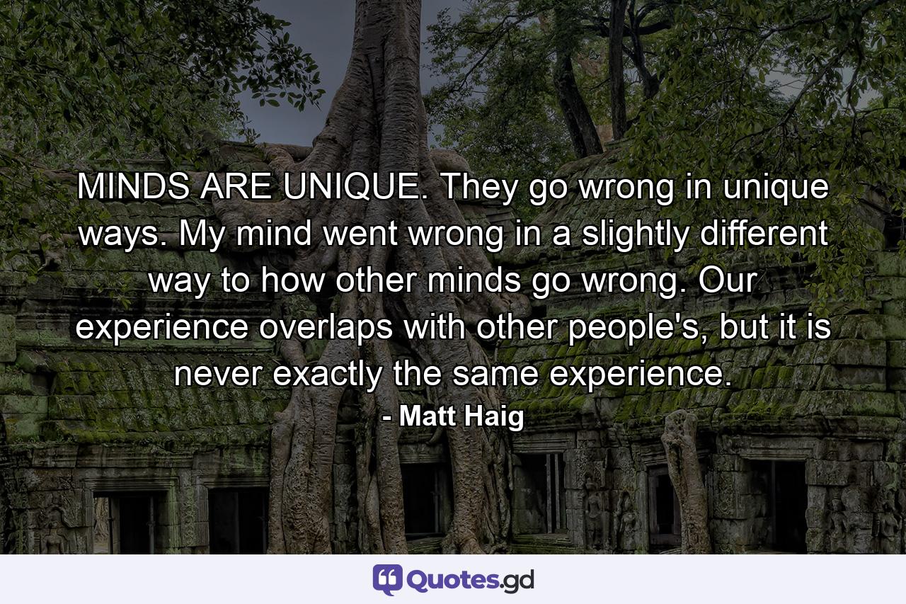 MINDS ARE UNIQUE. They go wrong in unique ways. My mind went wrong in a slightly different way to how other minds go wrong. Our experience overlaps with other people's, but it is never exactly the same experience. - Quote by Matt Haig