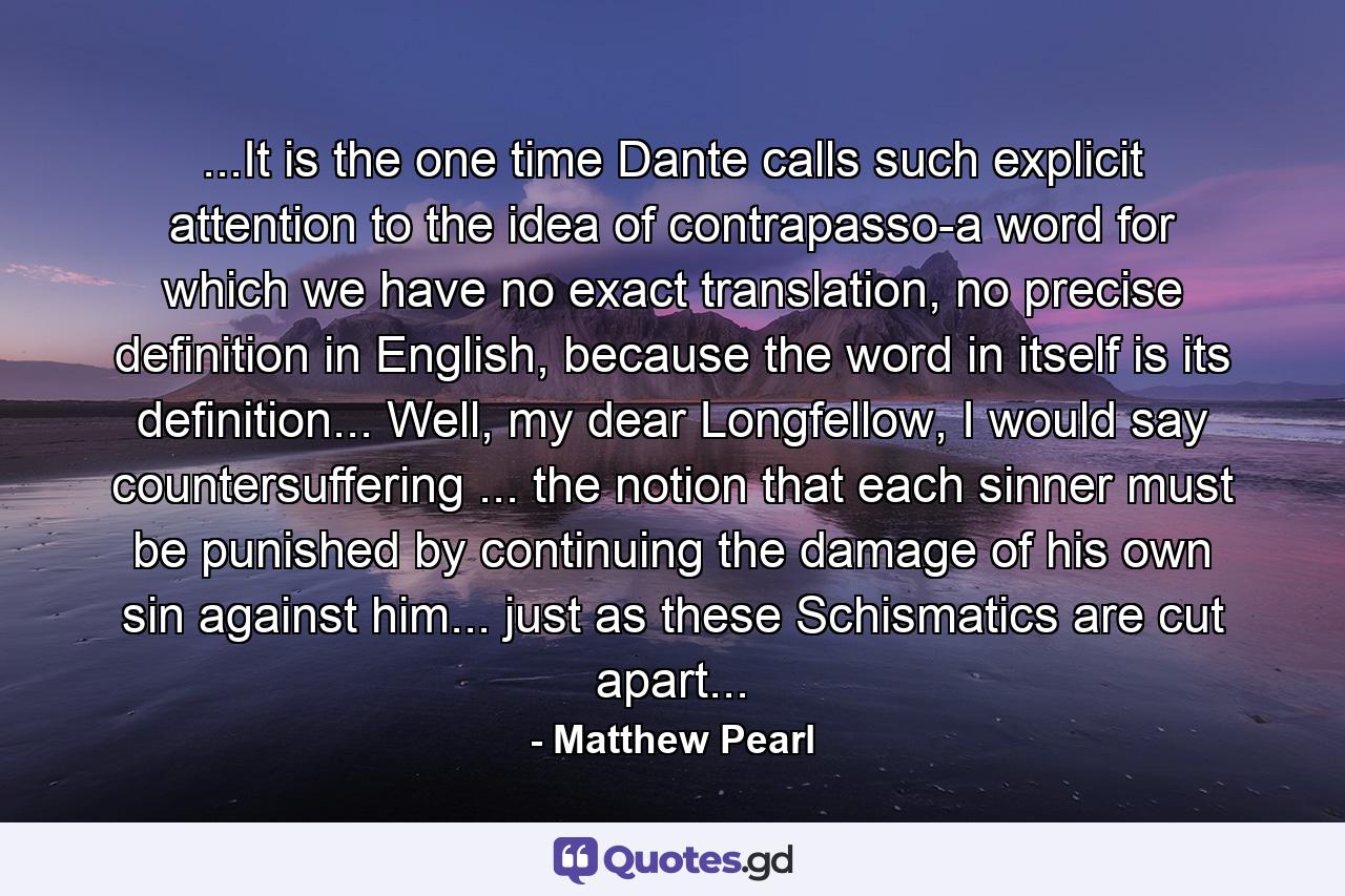 ...It is the one time Dante calls such explicit attention to the idea of contrapasso-a word for which we have no exact translation, no precise definition in English, because the word in itself is its definition... Well, my dear Longfellow, I would say countersuffering ... the notion that each sinner must be punished by continuing the damage of his own sin against him... just as these Schismatics are cut apart... - Quote by Matthew Pearl