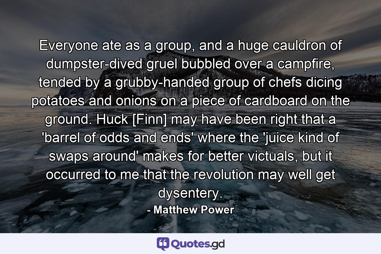 Everyone ate as a group, and a huge cauldron of dumpster-dived gruel bubbled over a campfire, tended by a grubby-handed group of chefs dicing potatoes and onions on a piece of cardboard on the ground. Huck [Finn] may have been right that a 'barrel of odds and ends' where the 'juice kind of swaps around' makes for better victuals, but it occurred to me that the revolution may well get dysentery. - Quote by Matthew Power