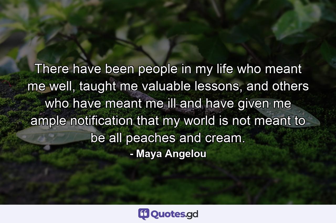 There have been people in my life who meant me well, taught me valuable lessons, and others who have meant me ill and have given me ample notification that my world is not meant to be all peaches and cream. - Quote by Maya Angelou