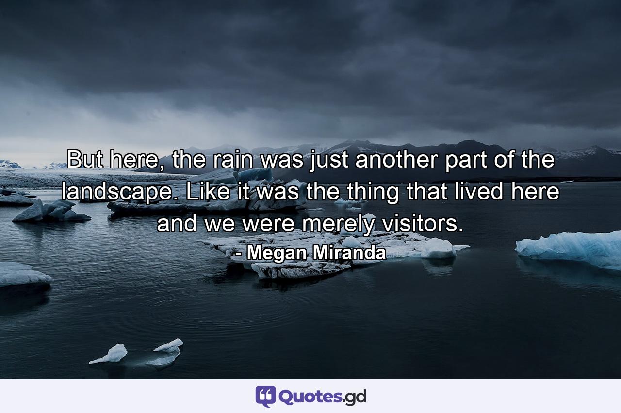 But here, the rain was just another part of the landscape. Like it was the thing that lived here and we were merely visitors. - Quote by Megan Miranda