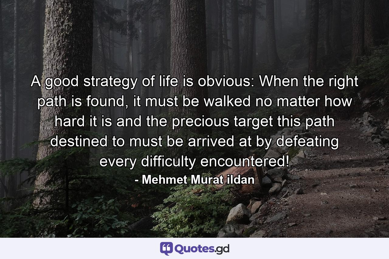 A good strategy of life is obvious: When the right path is found, it must be walked no matter how hard it is and the precious target this path destined to must be arrived at by defeating every difficulty encountered! - Quote by Mehmet Murat ildan