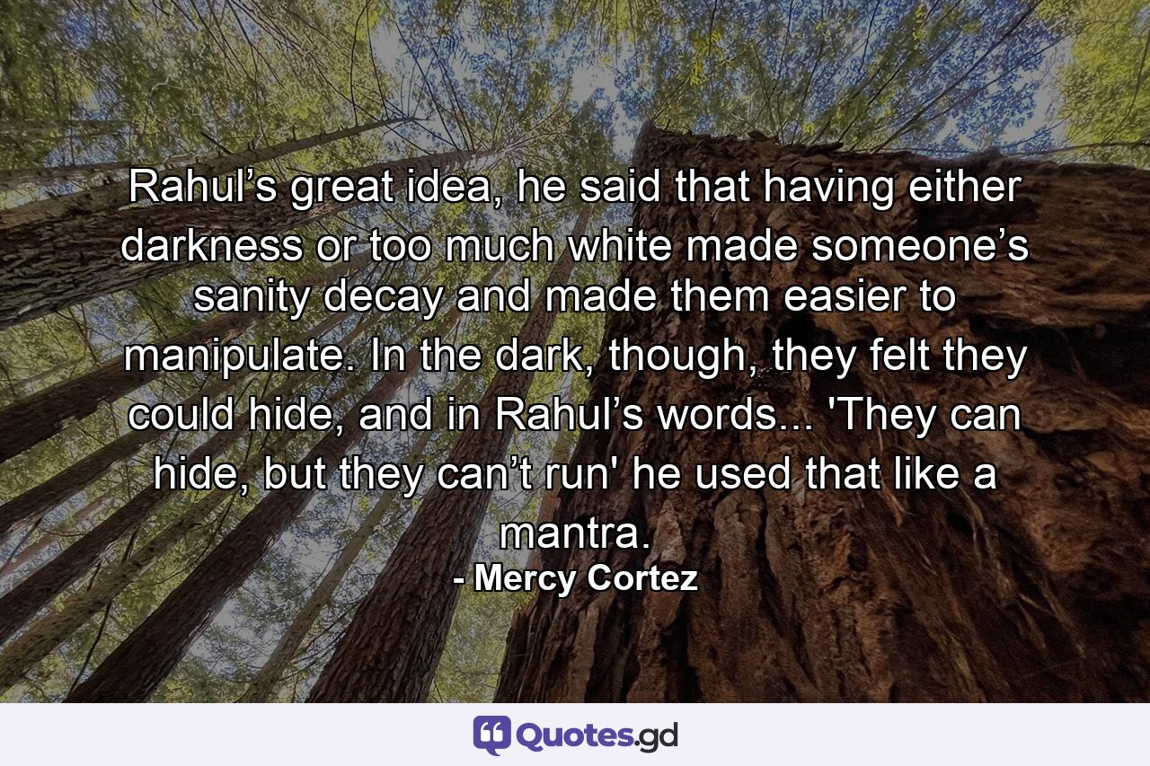 Rahul’s great idea, he said that having either darkness or too much white made someone’s sanity decay and made them easier to manipulate. In the dark, though, they felt they could hide, and in Rahul’s words... 'They can hide, but they can’t run' he used that like a mantra. - Quote by Mercy Cortez