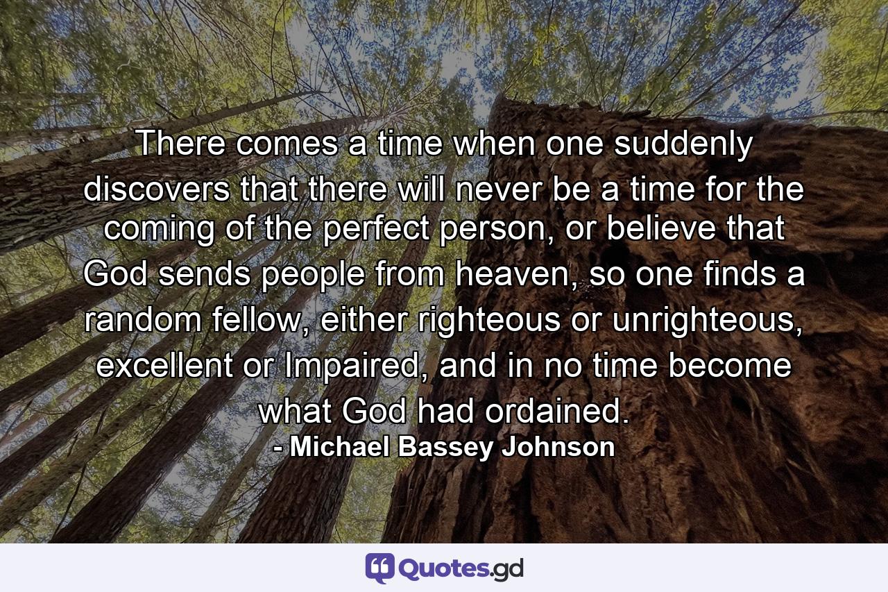 There comes a time when one suddenly discovers that there will never be a time for the coming of the perfect person, or believe that God sends people from heaven, so one finds a random fellow, either righteous or unrighteous, excellent or Impaired, and in no time become what God had ordained. - Quote by Michael Bassey Johnson