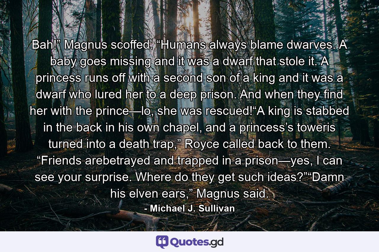 Bah!” Magnus scoffed. “Humans always blame dwarves. A baby goes missing and it was a dwarf that stole it. A princess runs off with a second son of a king and it was a dwarf who lured her to a deep prison. And when they find her with the prince—lo, she was rescued!“A king is stabbed in the back in his own chapel, and a princess’s toweris turned into a death trap,” Royce called back to them. “Friends arebetrayed and trapped in a prison—yes, I can see your surprise. Where do they get such ideas?”“Damn his elven ears,” Magnus said. - Quote by Michael J. Sullivan