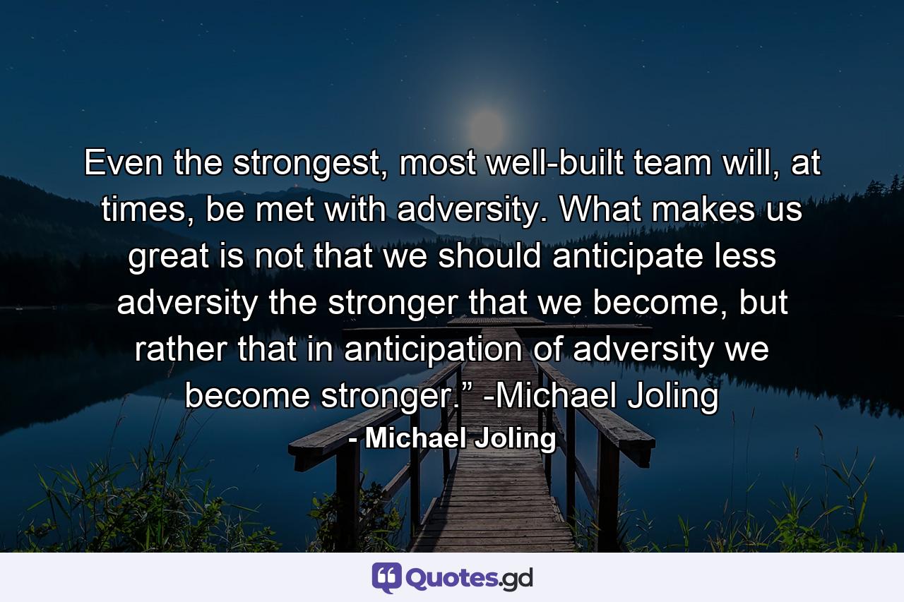 Even the strongest, most well-built team will, at times, be met with adversity.  What makes us great is not that we should anticipate less adversity the stronger that we become, but rather that in anticipation of adversity we become stronger.”  -Michael Joling - Quote by Michael Joling