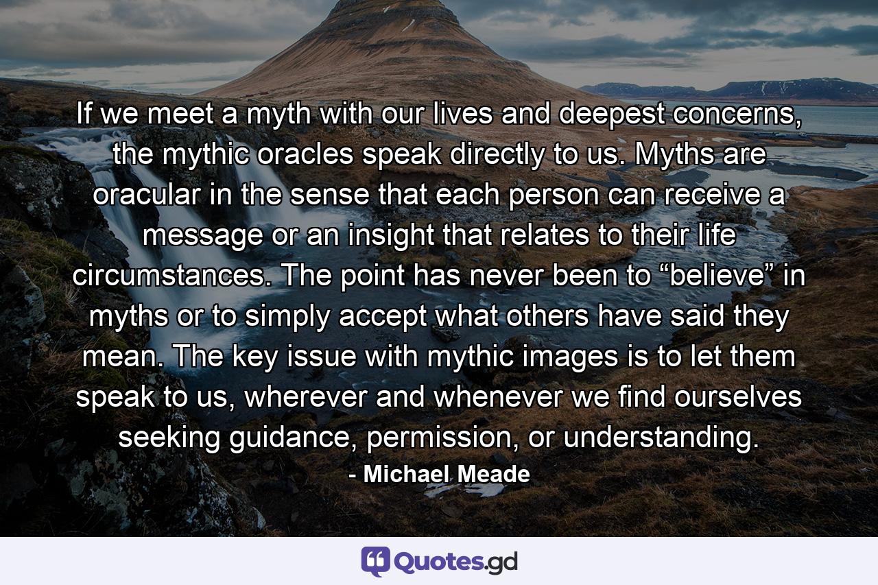 If we meet a myth with our lives and deepest concerns, the mythic oracles speak directly to us. Myths are oracular in the sense that each person can receive a message or an insight that relates to their life circumstances. The point has never been to “believe” in myths or to simply accept what others have said they mean. The key issue with mythic images is to let them speak to us, wherever and whenever we find ourselves seeking guidance, permission, or understanding. - Quote by Michael Meade