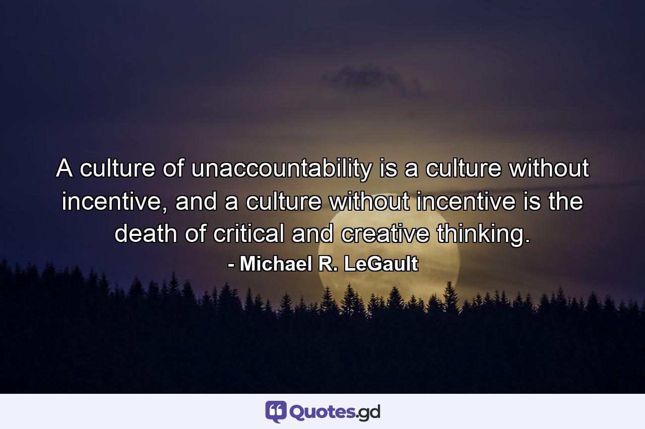 A culture of unaccountability is a culture without incentive, and a culture without incentive is the death of critical and creative thinking. - Quote by Michael R. LeGault