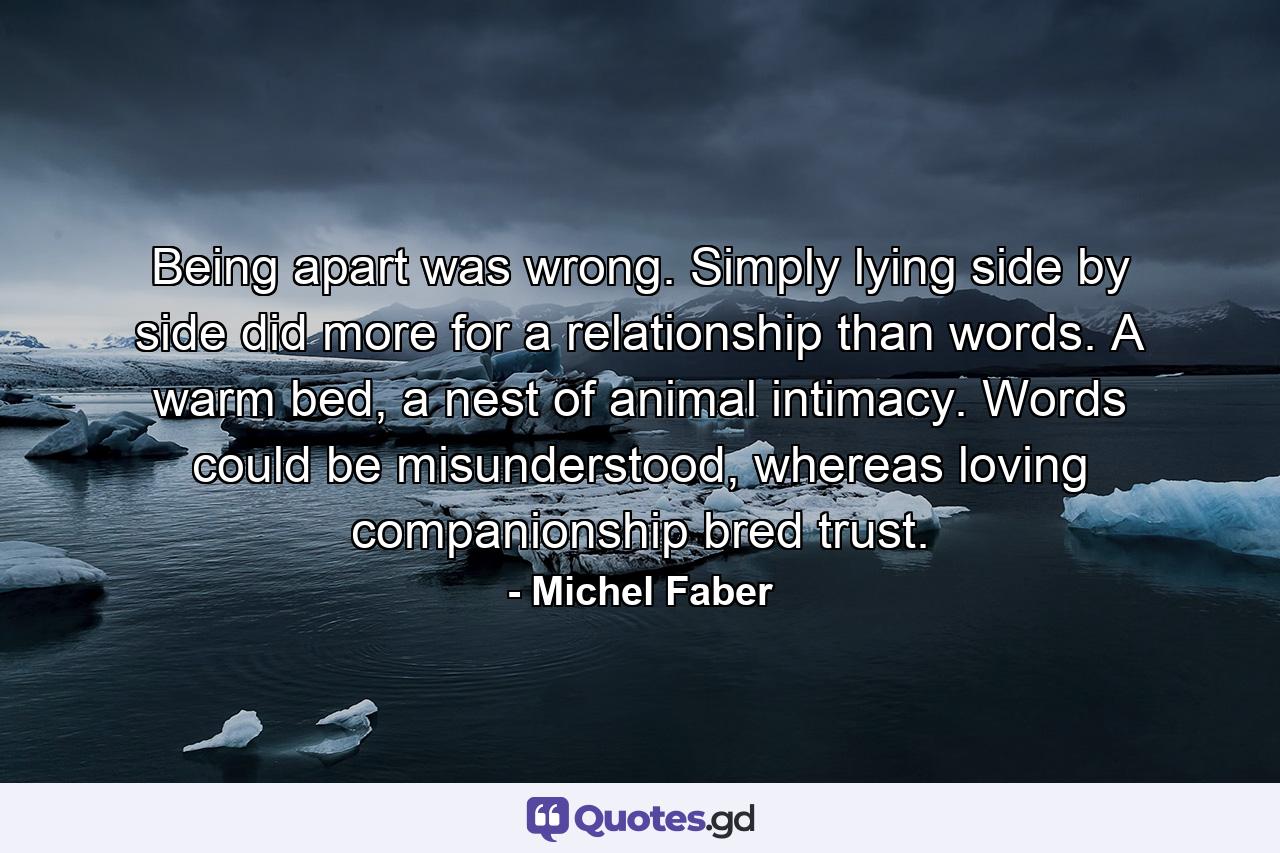 Being apart was wrong. Simply lying side by side did more for a relationship than words. A warm bed, a nest of animal intimacy. Words could be misunderstood, whereas loving companionship bred trust. - Quote by Michel Faber