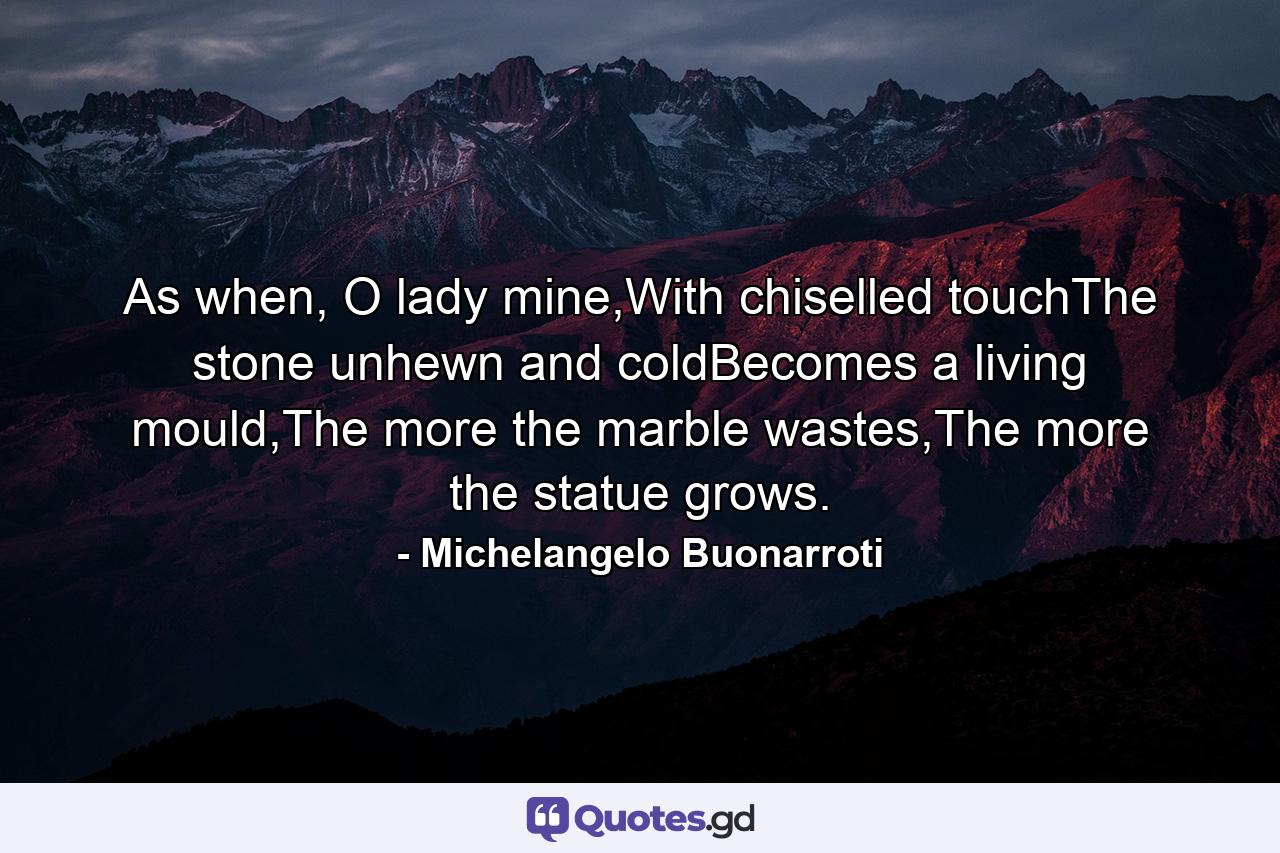 As when, O lady mine,With chiselled touchThe stone unhewn and coldBecomes a living mould,The more the marble wastes,The more the statue grows. - Quote by Michelangelo Buonarroti