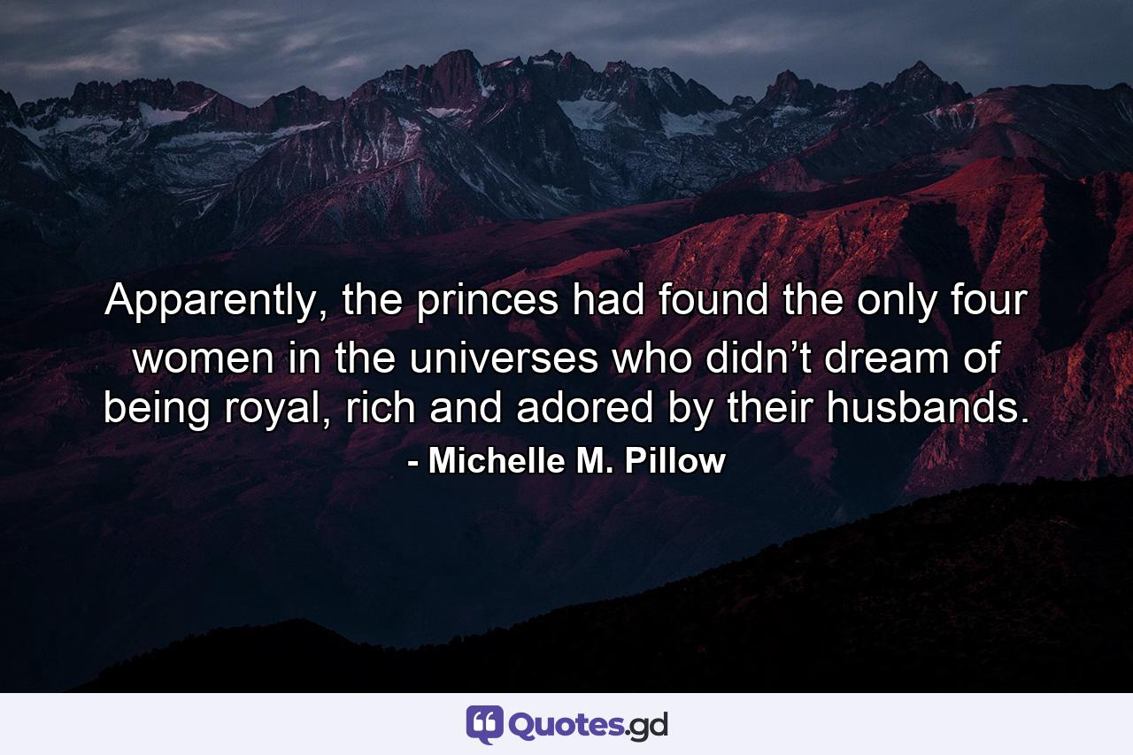 Apparently, the princes had found the only four women in the universes who didn’t dream of being royal, rich and adored by their husbands. - Quote by Michelle M. Pillow