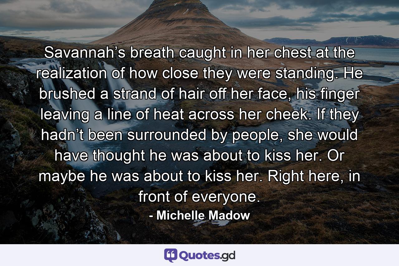 Savannah’s breath caught in her chest at the realization of how close they were standing. He brushed a strand of hair off her face, his finger leaving a line of heat across her cheek. If they hadn’t been surrounded by people, she would have thought he was about to kiss her. Or maybe he was about to kiss her. Right here, in front of everyone. - Quote by Michelle Madow