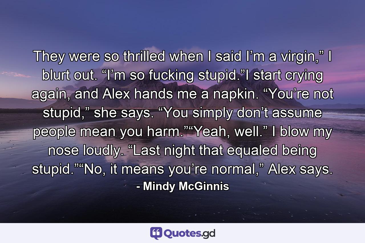 They were so thrilled when I said I’m a virgin,” I blurt out. “I’m so fucking stupid.”I start crying again, and Alex hands me a napkin. “You’re not stupid,” she says. “You simply don’t assume people mean you harm.”“Yeah, well.” I blow my nose loudly. “Last night that equaled being stupid.”“No, it means you’re normal,” Alex says. - Quote by Mindy McGinnis