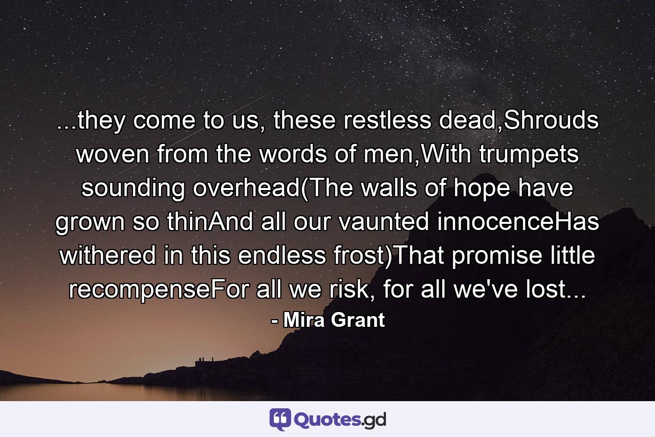 ...they come to us, these restless dead,Shrouds woven from the words of men,With trumpets sounding overhead(The walls of hope have grown so thinAnd all our vaunted innocenceHas withered in this endless frost)That promise little recompenseFor all we risk, for all we've lost... - Quote by Mira Grant